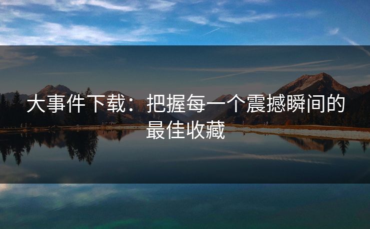 大事件下载：把握每一个震撼瞬间的最佳收藏