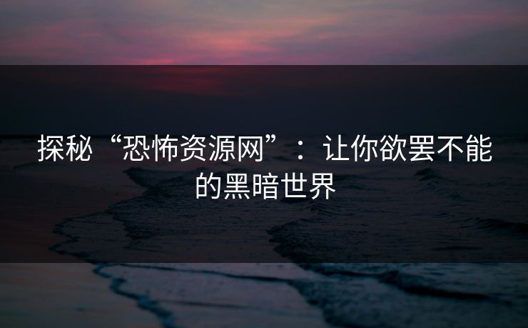 探秘“恐怖资源网”:让你欲罢不能的黑暗世界 探秘“恐怖资源网”:让你欲罢不能的黑暗世界