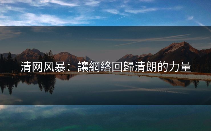 清网风暴：讓網絡回歸清朗的力量