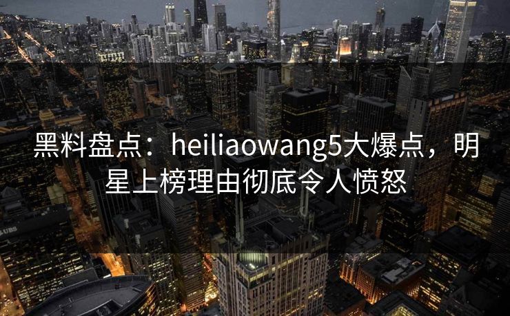 黑料盘点:heiliaowang5大爆点,明星上榜理由彻底令人愤怒