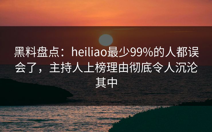 黑料盘点:heiliao最少99%的人都误会了,主持人上榜理由彻底令人沉沦其中