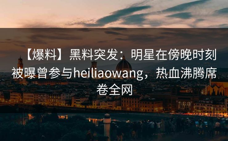 【爆料】黑料突发:明星在傍晚时刻被曝曾参与heiliaowang,热血沸腾席卷全网