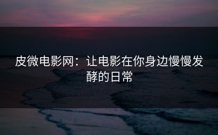 皮微电影网:让电影在你身边慢慢发酵的日常