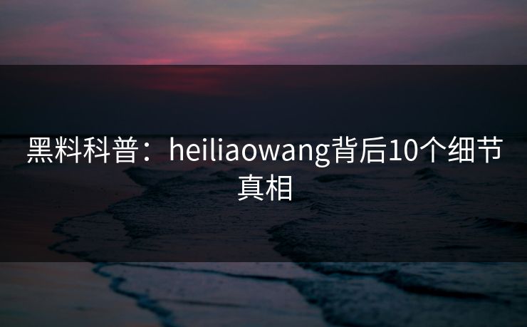 黑料科普：heiliaowang背后10个细节真相