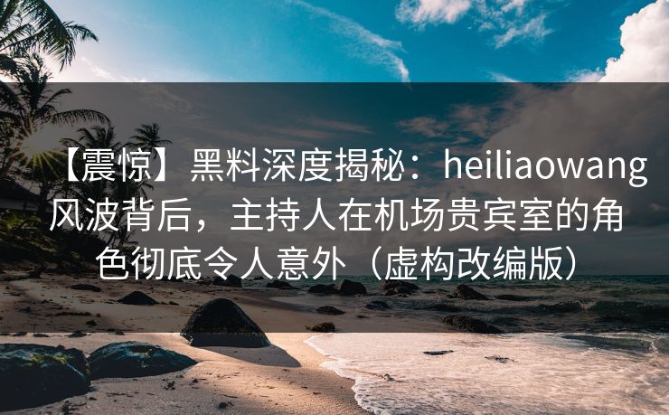 【震惊】黑料深度揭秘：heiliaowang风波背后，主持人在机场贵宾室的角色彻底令人意外（虚构改编版）