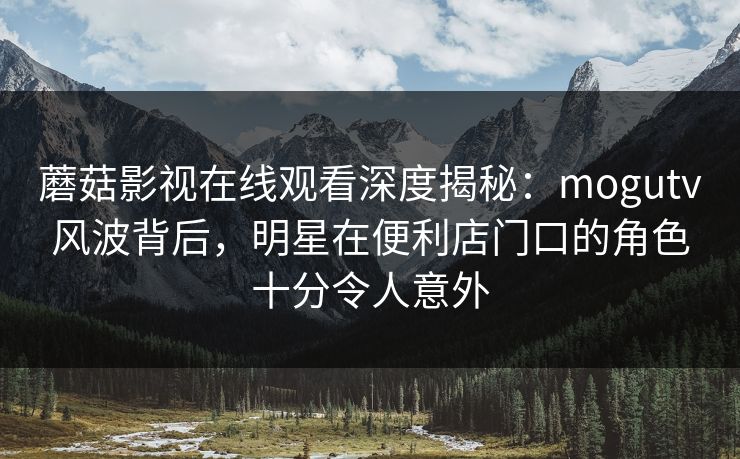 蘑菇影视在线观看深度揭秘：mogutv风波背后，明星在便利店门口的角色十分令人意外