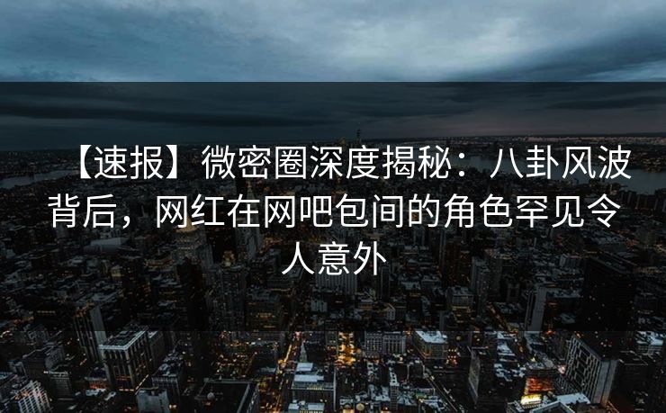 【速报】微密圈深度揭秘：八卦风波背后，网红在网吧包间的角色罕见令人意外