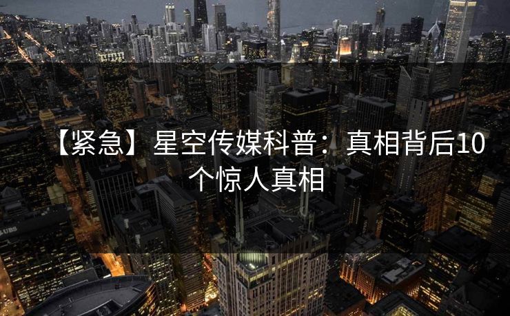【紧急】星空传媒科普：真相背后10个惊人真相