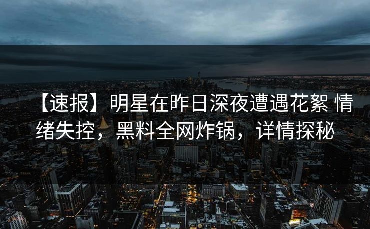 【速报】明星在昨日深夜遭遇花絮 情绪失控，黑料全网炸锅，详情探秘