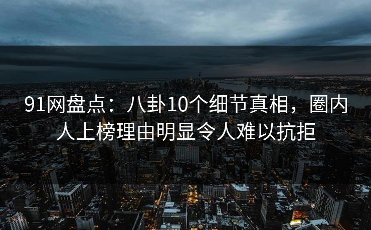 91网盘点：八卦10个细节真相，圈内人上榜理由明显令人难以抗拒