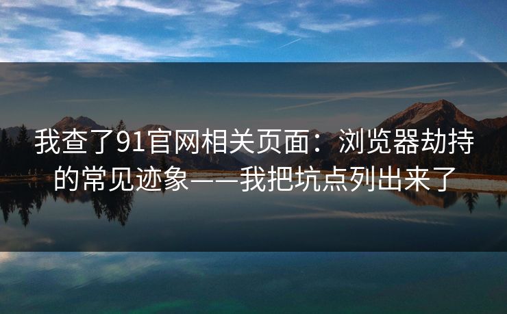 我查了91官网相关页面：浏览器劫持的常见迹象——我把坑点列出来了