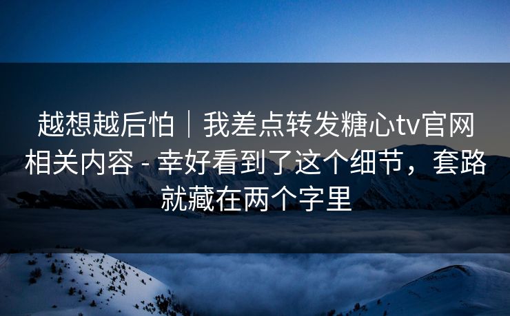 越想越后怕｜我差点转发糖心tv官网相关内容 - 幸好看到了这个细节，套路就藏在两个字里