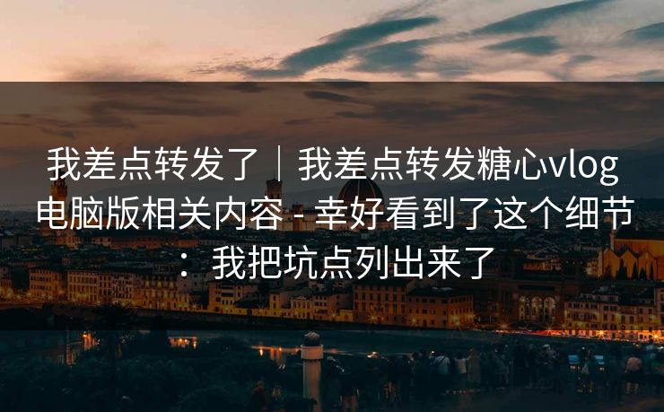 我差点转发了｜我差点转发糖心vlog电脑版相关内容 - 幸好看到了这个细节：我把坑点列出来了