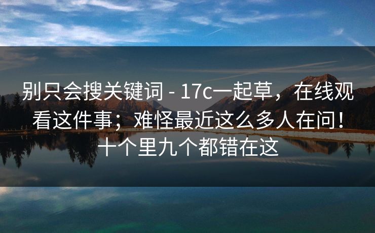 别只会搜关键词 - 17c一起草，在线观看这件事；难怪最近这么多人在问！十个里九个都错在这