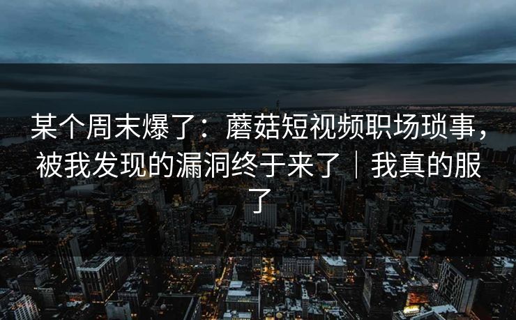 某个周末爆了：蘑菇短视频职场琐事，被我发现的漏洞终于来了｜我真的服了
