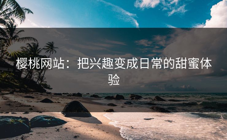樱桃网站：把兴趣变成日常的甜蜜体验