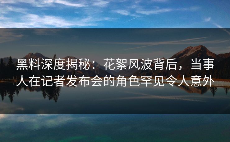 黑料深度揭秘：花絮风波背后，当事人在记者发布会的角色罕见令人意外