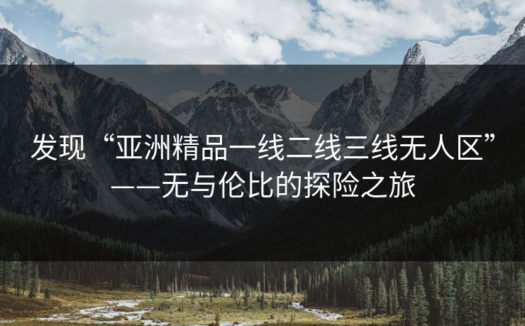 发现“亚洲精品一线二线三线无人区”——无与伦比的探险之旅 发现“亚洲精品一线二线三线无人区”——无与伦比的探险之旅